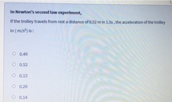 In Newton's second law experiment,
If the trolley travels from rest a distance of 0.52 m in 1.5s, the acceleration of the trolley
In (m/s) is:
O 0.46
O 0.52
O 0.13
O 0.26
O 0.14
