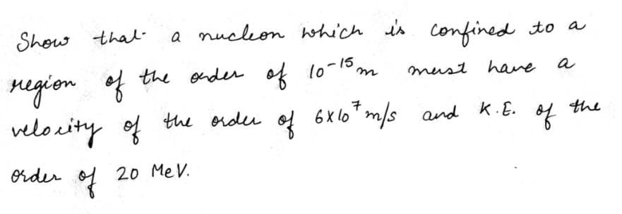 Show thal-
a nucleon which is
confined to a
region f the onder of 10-15m
velocity of the order of 6Xlo*m/s and k.E.
must have
a
7
6 x lo
of
the
order
20 Me V.
