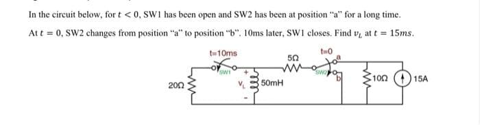 In the circuit below, for t <0, SW1 has been open and SW2 has been at position "a" for a long time.
Att = 0, SW2 changes from position "a" to position "b". 10ms later, SW1 closes. Find v, at t = 15ms.
t=10ms
t-0
50
SWI
swa
100 () 15A
200
50MH
