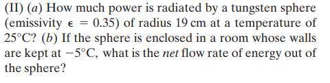 (II) (a) How much power is radiated by a tungsten sphere
(emissivity e = 0.35) of radius 19 cm at a temperature of
25°C? (b) If the sphere is enclosed in a room whose walls
are kept at –5°C, what is the net flow rate of energy out of
the sphere?

