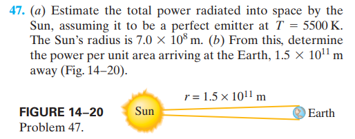 47. (a) Estimate the total power radiated into space by the
Sun, assuming it to be a perfect emitter at T = 5500 K.
The Sun's radius is 7.0 × 10³ m. (b) From this, determine
the power per unit area arriving at the Earth, 1.5 × 101 m
away (Fig. 14–20).
r = 1.5 x 1011 m
FIGURE 14-20
Sun
Earth
Problem 47.
