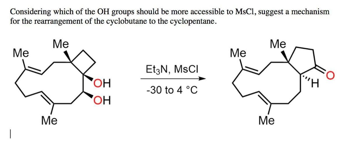 Considering which of the OH groups should be more accessible to MsCl, suggest a mechanism
for the rearrangement of the cyclobutane to the cyclopentane.
Me
Me
Me
Me
Et3N, MSCI
OH
-30 to 4 °C
OH
Me
Me