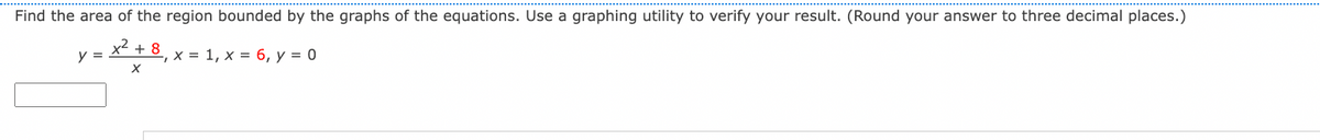 Find the area of the region bounded by the graphs of the equations. Use a graphing utility to verify your result. (Round your answer to three decimal places.)
x² + 8, x = 1, x = 6, y = 0
X
y =