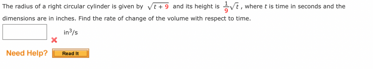 The radius of a right circular cylinder is given by √t+9 and its height is
dimensions are in inches. Find the rate of change of the volume with respect to time.
in ³/s
X
Need Help?
Read It
√t,
t, where t is time in seconds and the