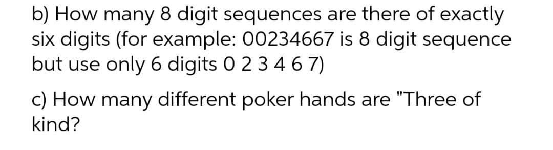 b) How many 8 digit sequences are there of exactly
six digits (for example: 00234667 is 8 digit sequence
but use only 6 digits 0 2 3 46 7)
c) How many different poker hands are "Three of
kind?

