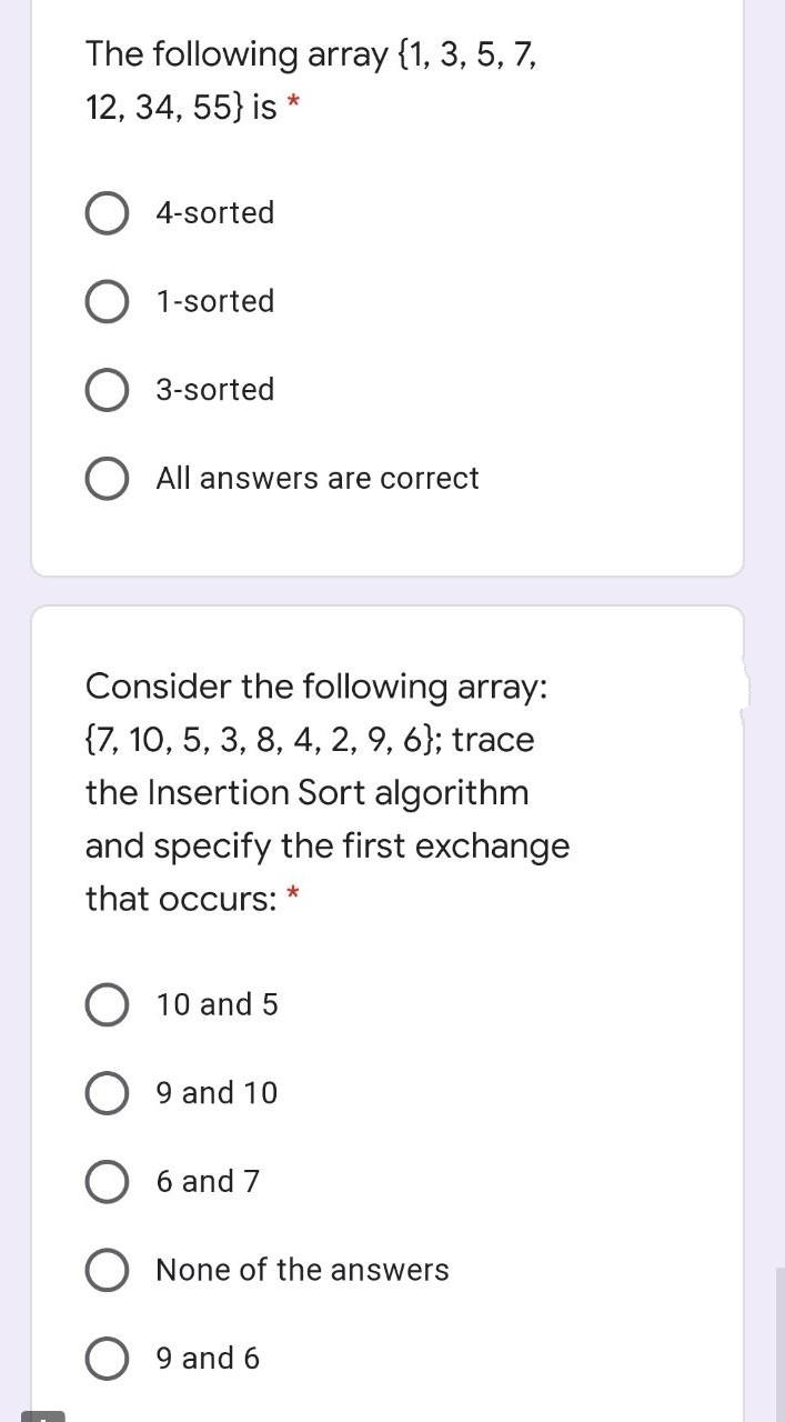 The following array {1, 3, 5, 7,
12, 34, 55} is *
4-sorted
1-sorted
3-sorted
All answers are correct
Consider the following array:
{7, 10, 5, 3, 8, 4, 2, 9, 6}; trace
the Insertion Sort algorithm
and specify the first exchange
that occurs:
10 and 5
9 and 10
6 and 7
None of the answers
9 and 6
