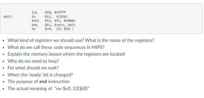 Ste, exffff
Sti, 8($te)
Sti, šti, exe001
Sti, Szero, Wait
Sve,
lui
wait:
lw
andi
beq
SW
12( Ste )
• What kind of registers we should use? What is the name of the registers?
• What do we call these code sequences in MIPS?
• Explain the memory layout where the registers are located
• Why do we need to loop?
• For what should we wait?
• When the 'ready' bit is changed?
• The purpose of and instruction
• The actual meaning of "sw $v0, 12($t0)"
