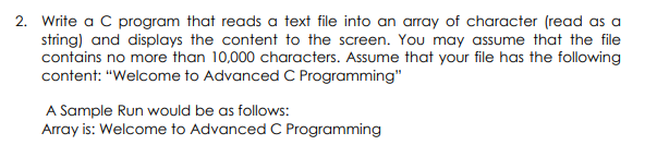 2. Write a C program that reads a text file into an array of character (read as a
string) and displays the content to the screen. You may assume that the file
contains no more than 10,000 characters. Assume that your file has the following
content: "Welcome to Advanced C Programming"
A Sample Run would be as follows:
Array is: Welcome to Advanced C Programming
