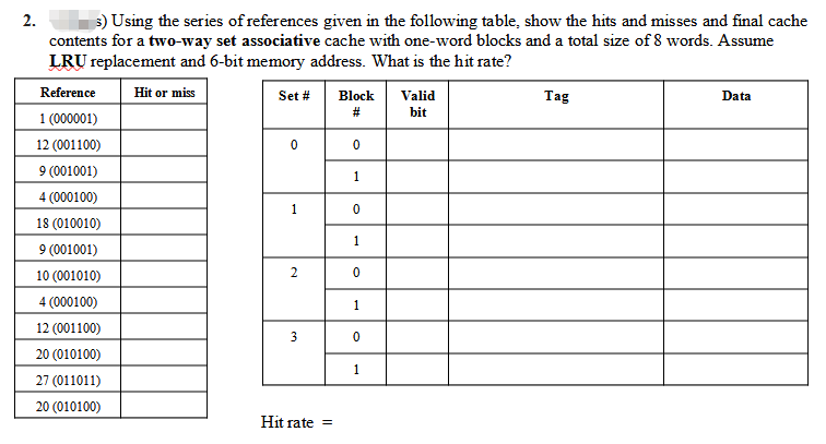 2.
s) Using the series of references given in the following table, show the hits and misses and final cache
contents for a two-way set associative cache with one-word blocks and a total size of 8 words. Assume
LRU replacement and 6-bit memory address. What is the hit rate?
Reference
Hit or miss
Set #
Block
Valid
Tag
Data
bit
1 (000001)
12 (001100)
9 (001001)
1
4 (000100)
1
18 (010010)
1
9 (001001)
10 (001010)
2
4 (000100)
1
12 (001100)
20 (010100)
1
27 (011011)
20 (010100)
Hit rate =
