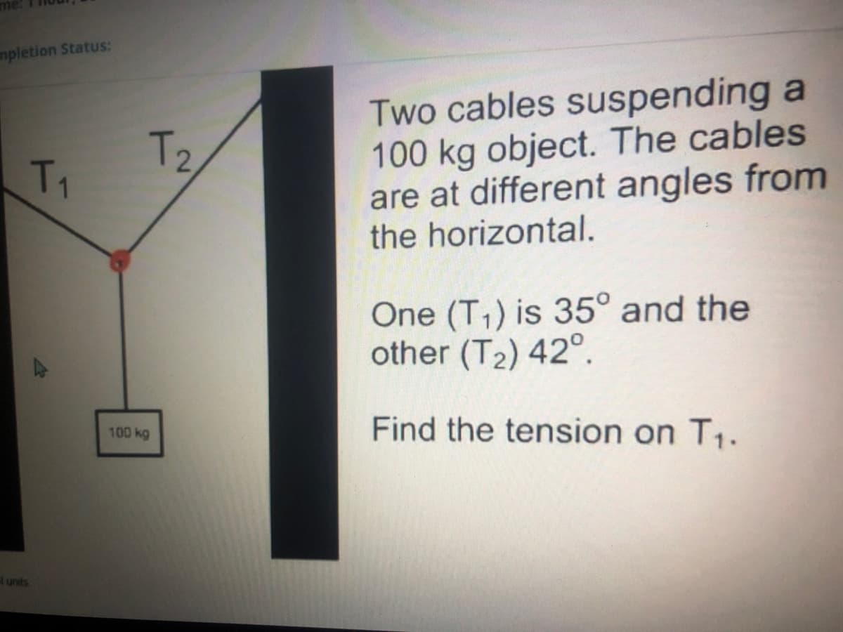 mpletion Status:
Two cables suspending a
100 kg object. The cables
are at different angles from
the horizontal.
T2
T1
One (T,) is 35° and the
other (T2) 42°.
Find the tension on T1.
100 kg
Hunits
