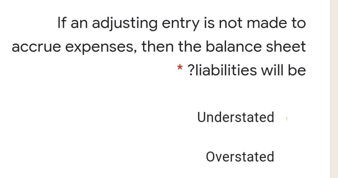 If an adjusting entry is not made to
accrue expenses, then the balance sheet
* ?liabilities will be
Understated
Overstated
