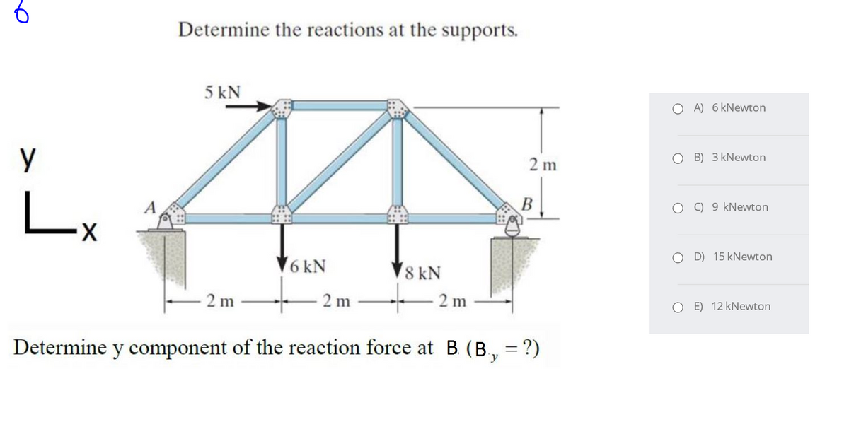 Determine the reactions at the supports.
5 kN
O A) 6 kNewton
O B) 3 kNewton
2 m
B
O ) 9 kNewton
Lx
O D) 15 kNewton
6 kN
8 kN
2 m
2 m
2 m
E) 12 kNewton
Determine y component of the reaction force at B. (B, = ?)
