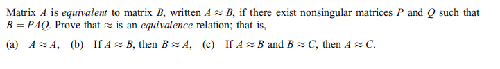 Matrix A is equivalent to matrix B, written A z B, if there exist nonsingular matrices P and Q such that
B = PAQ. Prove that z is an equivalence relation; that is,
(a) AzA, (b) If A z B, then BzA, (c) If A z B and Bz C, then A C.
