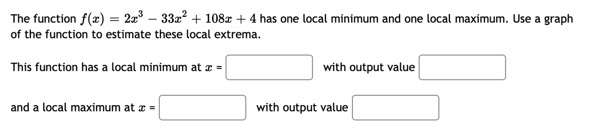 The function f(x) = 2x – 33x² + 108x + 4 has one local minimum and one local maximum. Use a graph
of the function to estimate these local extrema.
This function has a local minimum at x =
with output value
and a local maximum at x =
with output value
