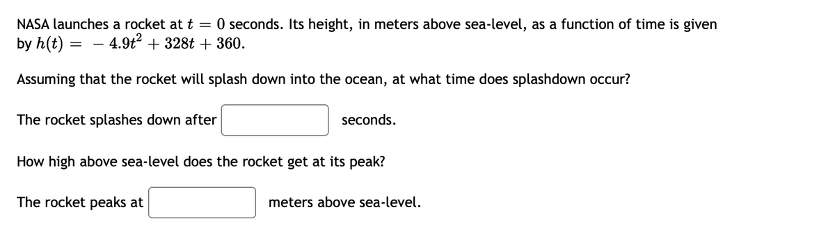 NASA launches a rocket at t
O seconds. Its height, in meters above sea-level, as a function of time is given
by h(t)
4.9t? + 328t + 360.
Assuming that the rocket will splash down into the ocean, at what time does splashdown occur?
The rocket splashes down after
seconds.
How high above sea-level does the rocket get at its peak?
The rocket peaks at
meters above sea-level.
