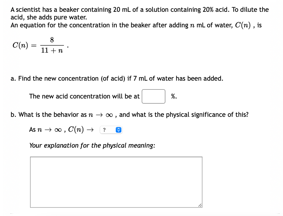 A scientist has a beaker containing 20 mL of a solution containing 20% acid. To dilute the
acid, she adds pure water.
An equation for the concentration in the beaker after adding n mL of water, C(n) , is
8
C(n) :
11 +n
a. Find the new concentration (of acid) if 7 mL of water has been added.
The new acid concentration will be at
%.
b. What is the behavior as n –→ ∞ , and what is the physical significance of this?
As n → o , C(n) →
?
Your explanation for the physical meaning:
