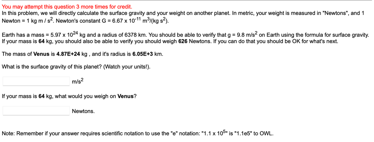 You may attempt this question 3 more times for credit.
In this problem, we will directly calculate the surface gravity and your weight on another planet. In metric, your weight is measured in "Newtons", and 1
Newton = 1 kg m / s². Newton's constant G = 6.67 x 10-11 m³/(kg s²).
Earth has a mass = 5.97 x 1024 kg and a radius of 6378 km. You should be able to verify that g = 9.8 m/s² on Earth using the formula for surface gravity.
If your mass is 64 kg, you should also be able to verify you should weigh 626 Newtons. If you can do that you should be OK for what's next.
The mass of Venus is 4.87E+24 kg, and it's radius is 6.05E+3 km.
What is the surface gravity of this planet? (Watch your units!).
m/s²
If your mass is 64 kg, what would you weigh on Venus?
Newtons.
Note: Remember if your answer requires scientific notation to use the "e" notation: "1.1 x 105" is "1.1e5" to OWL.
