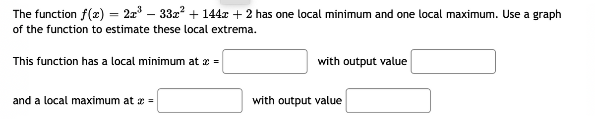 The function f(x) = 2x – 33x² + 144x + 2 has one local minimum and one local maximum. Use a graph
of the function to estimate these local extrema.
This function has a local minimum at x =
with output value
and a local maximum at x =
with output value
