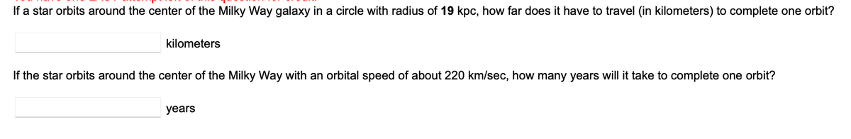 If a star orbits around the center of the Milky Way galaxy in a circle with radius of 19 kpc, how far does it have to travel (in kilometers) to complete one orbit?
kilometers
If the star orbits around the center of the Milky Way with an orbital speed of about 220 km/sec, how many years will it take to complete one orbit?
years