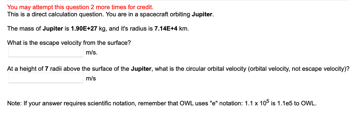 You may attempt this question 2 more times for credit.
This is a direct calculation question. You are in a spacecraft orbiting Jupiter.
The mass of Jupiter is 1.90E+27 kg, and it's radius is 7.14E+4 km.
What is the escape velocity from the surface?
m/s.
At a height of 7 radii above the surface of the Jupiter, what is the circular orbital velocity (orbital velocity, not escape velocity)?
m/s
Note: If your answer requires scientific notation, remember that OWL uses "e" notation: 1.1 x 105 is 1.1e5 to OWL.