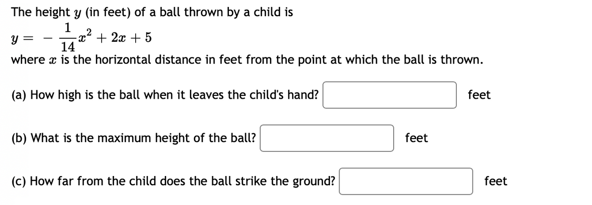 The height y (in feet) of a ball thrown by a child is
14
y =
-x² + 2x + 5
where x is the horizontal distance in feet from the point at which the ball is thrown.
(a) How high is the ball when it leaves the child's hand?
feet
(b) What is the maximum height of the ball?
feet
(c) How far from the child does the ball strike the ground?
feet
