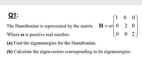 Q1:
1 0 0
The Hamiltonian is represented by the matrix H= @ 0
2 0
Where o is positive real number.
0 0 2
(a) Find the eigenenergies for the Hamiltonian.
(b) Calculate the eigenvectors corresponding to its eigenenergies.
