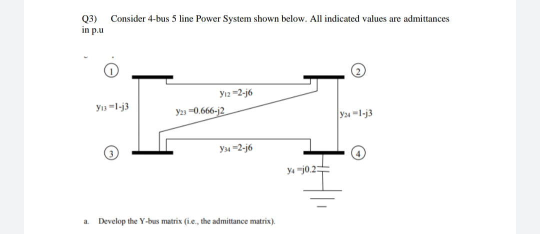 Q3)
in p.u
Consider 4-bus 5 line Power System shown below. All indicated values are admittances
Y12 =2-j6
Y13 =1-j3
Y23 =0.666-j2
Y24 =1-j3
Y34 =2-j6
y4 =j0.2:
a.
Develop the Y-bus matrix (i.e., the admittance matrix).
