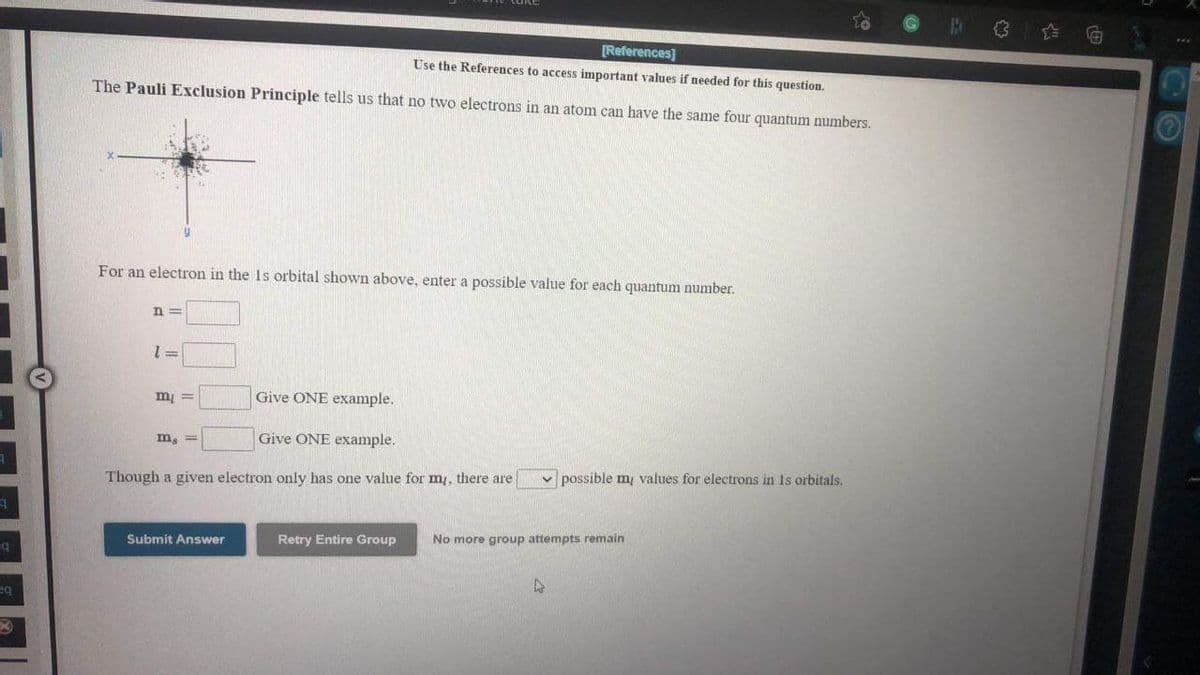 [References]
Use the References to access important values if needed for this question.
The Pauli Exclusion Principle tells us that no two electrons in an atom can have the same four quantum numbers.
For an electron in the Is orbital shown above, enter a possible value for each quantum number.
n =
Give ONE example.
= lu
m, =
Give ONE example.
v possible m values for electrons in Is orbitals.
Though a given electron only has one value for m, there are
Retry Entire Group
No more group attempts remain
Submit Answer
eq
