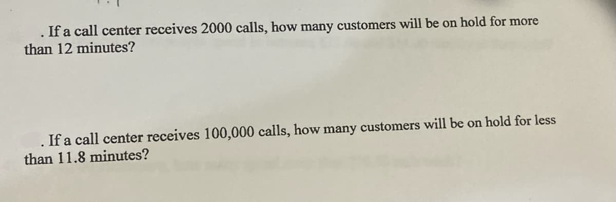 If a call center receives 2000 calls, how many customers will be on hold for more
than 12 minutes?
.If a call center receives 100,000 calls, how many customers will be on hold for less
than 11.8 minutes?
