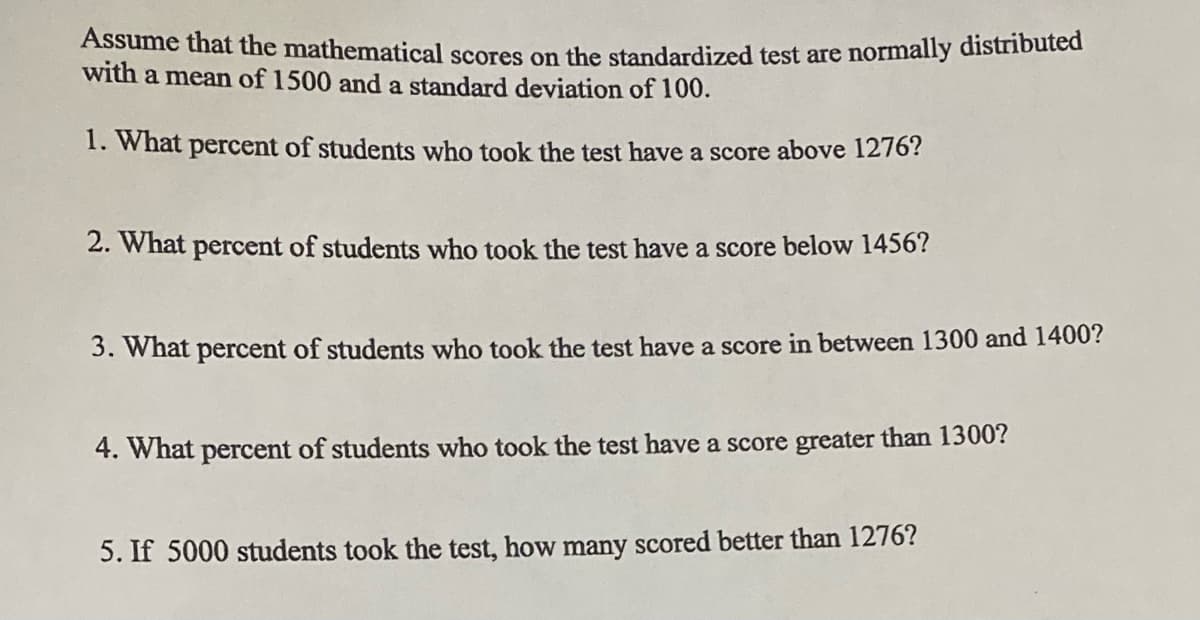 Assume that the mathematical scores on the standardized test are normally distributed
with a mean of 1500 and a standard deviation of 100.
1. What percent of students who took the test have a score above 1276?
2. What percent of students who took the test have a score below 1456?
3. What percent of students who took the test have a score in between 1300 and 1400?
4. What percent of students who took the test have a score greater than 1300?
5. If 5000 students took the test, how many scored better than 1276?
