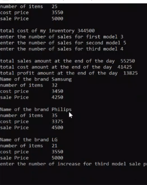 number of items
cost price
sale Price
25
3550
5000
total cost of my inventory 344500
enter the number of sales for first model 3
enter the number of sales for second model 5
enter the number of sales for third model 4
total sales amount at the end of the day 55250
total cost amount at the end of the day 41425
total profit amount at the end of the day 13825
Name of the brand Samsung
number of items
32
cost price
3450
sale Price
4250
Name of the brand Philips
number of items 35
cost price
3375
sale Price
4500
Name of the brand LG
number of items
21
cost price
sale Price
3550
5000
enter the number of increase for third model sale pi
