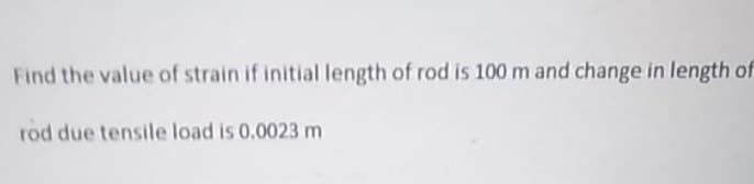 Find the value of strain if initial length of rod is 100 m and change in length of
rod due tensile load is 0.0023 m