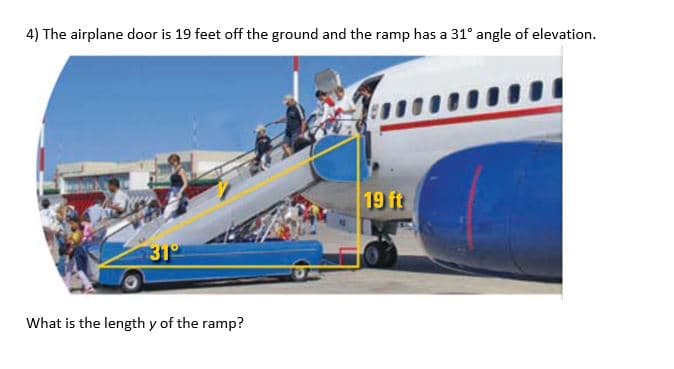 4) The airplane door is 19 feet off the ground and the ramp has a 31° angle of elevation.
19 ft
31
What is the length y of the ramp?
