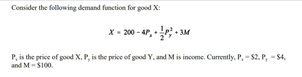 Consider the following demand function for good X:
X = 200 – 4P, +P? + 3M
P, is the price of good X, P, is the price of good Y, and M is income. Currently, P, = $2, P, = $4,
and M = $100.
