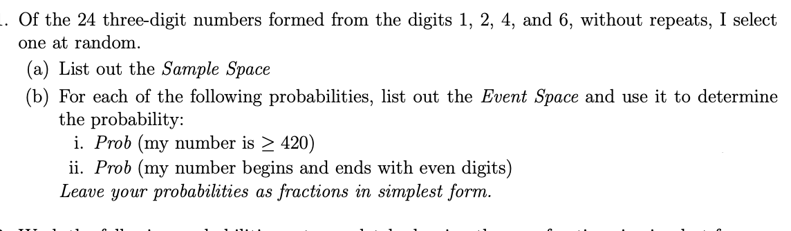 Of the 24 three-digit numbers formed from the digits 1, 2, 4, and 6, without repeats, I select
one at random.
(a) List out the Sample Space
(b) For each of the following probabilities, list out the Event Space and use it to determine
the probability:
i. Prob (my number is > 420)
ii. Prob (my number begins and ends with even digits)
Leave your probabilities as fractions in simplest form.
