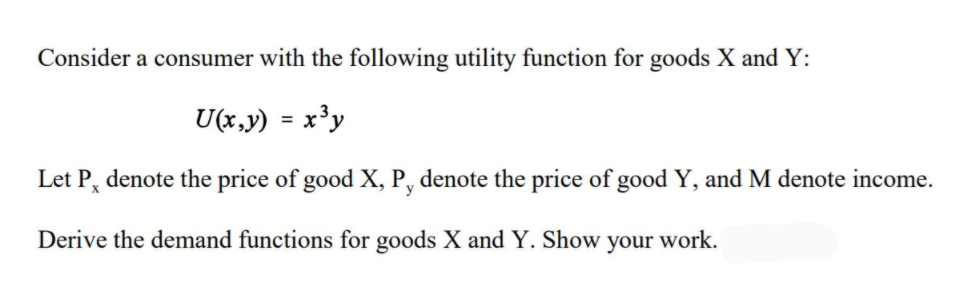 Consider a consumer with the following utility function for goods X and Y:
U(x,y) = x³y
Let P, denote the price of good X, P, denote the price of good Y, and M denote income.
Derive the demand functions for goods X and Y. Show
your
work.
