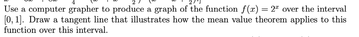 Use a computer grapher to produce a graph of the function f() = 2" over the interval
[0, 1]. Draw a tangent line that illustrates how the mean value theorem applies to this
function over this interval.
