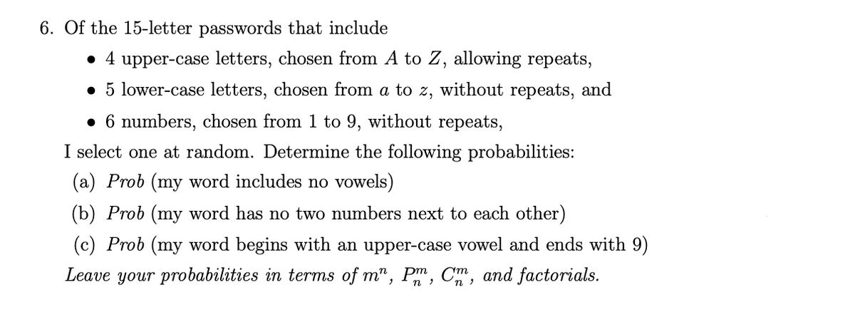 6. Of the 15-letter passwords that include
• 4 upper-case letters, chosen from A to Z, allowing repeats,
• 5 lower-case letters, chosen from a to z, without repeats, and
• 6 numbers, chosen from 1 to 9, without repeats,
I select one at random. Determine the following probabilities:
(a) Prob (my word includes no vowels)
(b) Prob (my word has no two numbers next to each other)
(c) Prob (my word begins with an upper-case vowel and ends with 9)
Leave your probabilities in terms of m", P, C, and factorials.
