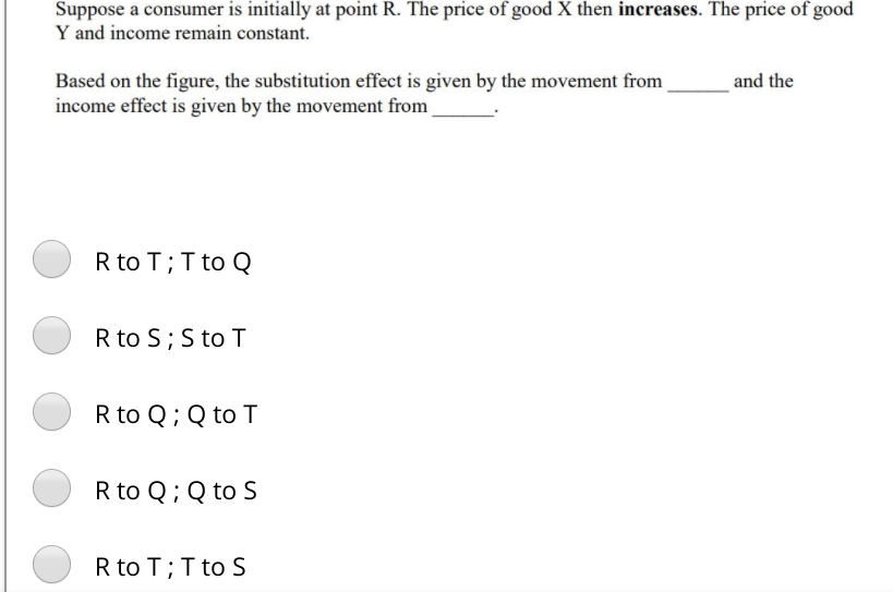 Suppose a consumer is initially at point R. The price of good X then increases. The price of good
Y and income remain constant.
and the
Based on the figure, the substitution effect is given by the movement from
income effect is given by the movement from
R to T;T to Q
R to S; S to T
R to Q; Q to T
R to Q; Q to S
R to T;T to S
