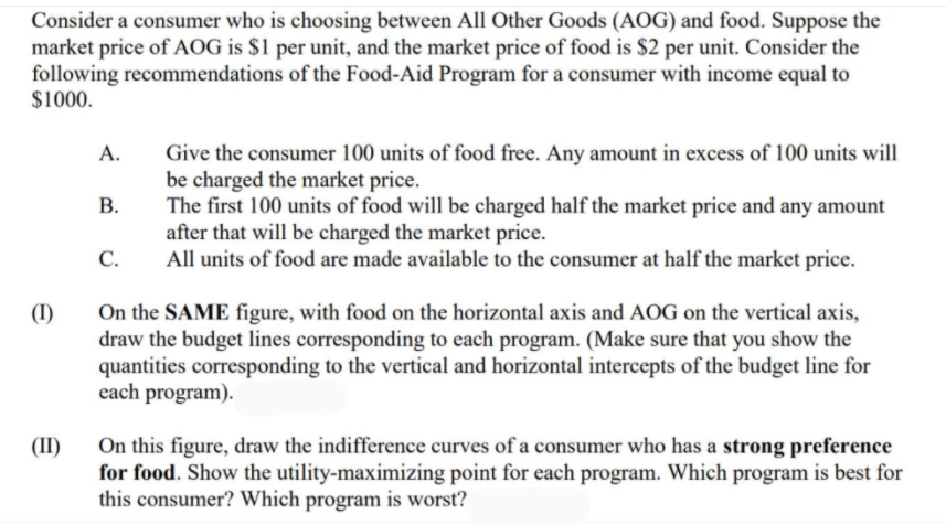 Consider a consumer who is choosing between All Other Goods (AOG) and food. Suppose the
market price of AOG is $1 per unit, and the market price of food is $2 per unit. Consider the
following recommendations of the Food-Aid Program for a consumer with income equal to
$1000.
Give the consumer 100 units of food free. Any amount in excess of 100 units will
be charged the market price.
The first 100 units of food will be charged half the market price and any amount
after that will be charged the market price.
All units of food are made available to the consumer at half the market price.
А.
В.
С.
On the SAME figure, with food on the horizontal axis and AOG on the vertical axis,
draw the budget lines corresponding to each program. (Make sure that you show the
quantities corresponding to the vertical and horizontal intercepts of the budget line for
each program).
(I)
On this figure, draw the indifference curves of a consumer who has a strong preference
for food. Show the utility-maximizing point for each program. Which program is best for
this consumer? Which program is worst?
(II)
