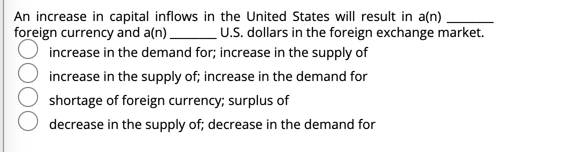 An increase in capital inflows in the United States will result in a(n)
foreign currency and a(n) U.S. dollars in the foreign exchange market.
increase in the demand for; increase in the supply of
increase in the supply of; increase in the demand for
shortage of foreign currency; surplus of
decrease in the supply of; decrease in the demand for
