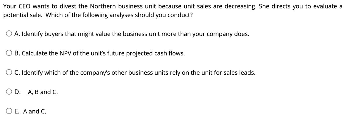 Your CEO wants to divest the Northern business unit because unit sales are decreasing. She directs you to evaluate a
potential sale. Which of the following analyses should you conduct?
A. Identify buyers that might value the business unit more than your company does.
B. Calculate the NPV of the unit's future projected cash flows.
O C. Identify which of the company's other business units rely on the unit for sales leads.
O D. A, B and C.
O E. A and C.
