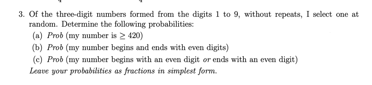 3. Of the three-digit numbers formed from the digits 1 to 9, without repeats, I select one at
random. Determine the following probabilities:
(a) Prob (my number is > 420)
(b) Prob (my number begins and ends with even digits)
(c) Prob (my number begins with an even digit or ends with an even digit)
Leave your probabilities as fractions in simplest form.
