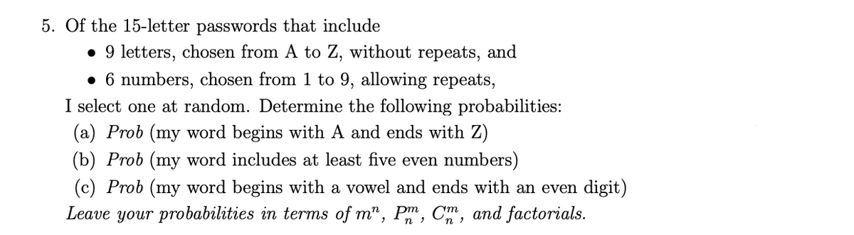 5. Of the 15-letter passwords that include
• 9 letters, chosen from A to Z, without repeats, and
• 6 numbers, chosen from 1 to 9, allowing repeats,
I select one at random. Determine the following probabilities:
(a) Prob (my word begins with A and ends with Z)
(b) Prob (my word includes at least five even numbers)
(c) Prob (my word begins with a vowel and ends with an even digit)
Leave your probabilities in terms of m", Pm, C, and factorials.
