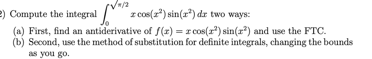 2) Compute the integral /
x cos(x²) sin(x²) dx two ways:
= x cos(x?) sin(x²) and use the FTC.
(a) First, find an antiderivative of f(x)
(b) Second, use the method of substitution for definite integrals, changing the bounds
as you go.
