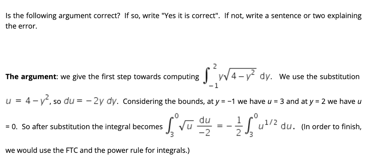 Is the following argument correct? If so, write "Yes it is correct". If not, write a sentence or two explaining
the error.
2
The argument: we give the first step towards computing yv 4 - y dy. We use the substitution
-1
= 4 –
- v, so du = -
- 2y dy. Considering the bounds, at y = -1 we have u = 3 and at y = 2 we have u
u
du
1
Vu
-2
= 0. So after substitution the integral becomes
du.
order to finish,
%3D
2
we would use the FTC and the power rule for integrals.)

