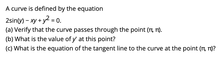 A curve is defined by the equation
2sin(y) - xy + y = 0.
(a) Verify that the curve passes through the point (TI, T).
(b) What is the value of y' at this point?
(c) What is the equation of the tangent line to the curve at the point (t, T1)?
