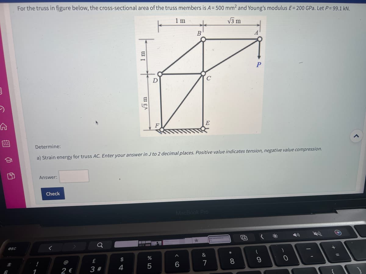 3
A
24 B
esc
For the truss in figure below, the cross-sectional area of the truss members is A = 500 mm² and Young's modulus E= 200 GPa. Let P= 99.1 kN.
1 m
√3 m
Answer:
!
1
Check
Determine:
a) Strain energy for truss AC. Enter your answer in J to 2 decimal places. Positive value indicates tension, negative value compression.
<.
2 €
Q
£
3 #
$
I m
4
√3 m
%
5
+
B
MacBook Pro
6
&
7
00
A
8
P
(
9
)
0
I'
F
+
O
=