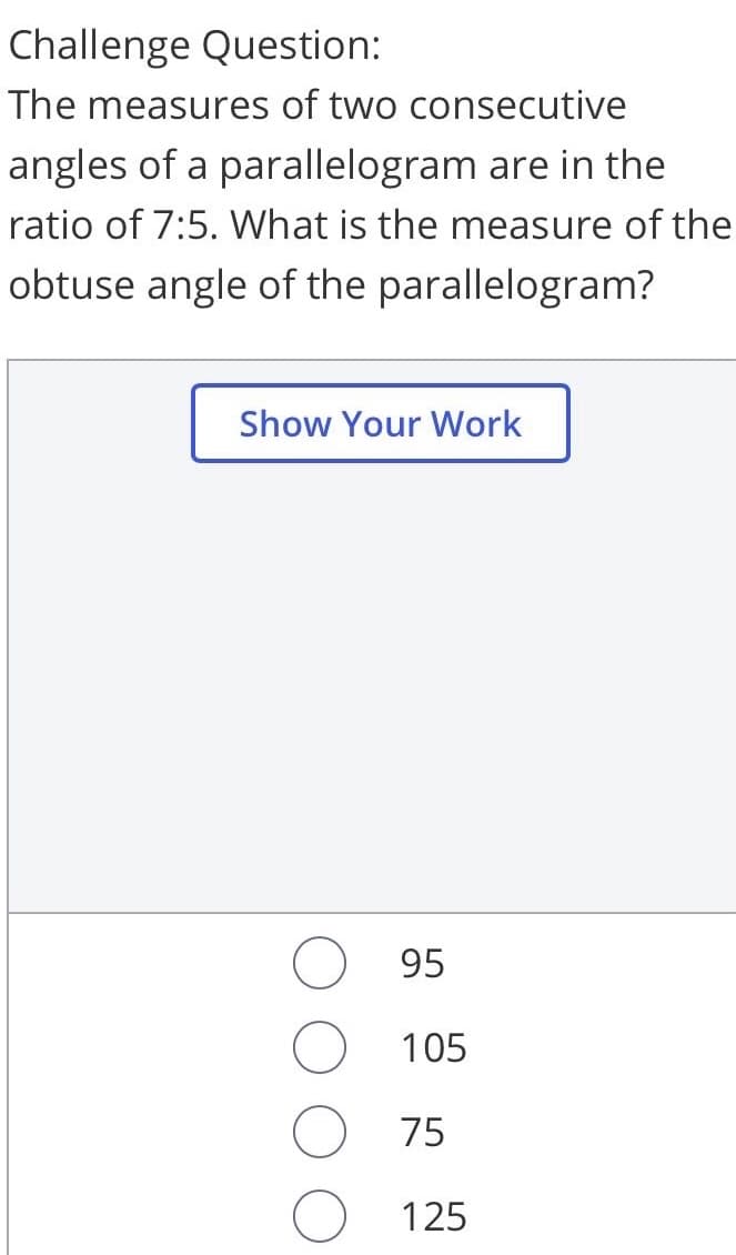 Challenge Question:
The measures of two consecutive
angles of a parallelogram are in the
ratio of 7:5. What is the measure of the
obtuse angle of the parallelogram?
Show Your Work
95
105
75
125

