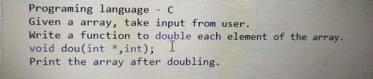 Programing language
Given a array, take input from user.
Write a function to double each element of the array.
void dou(int *,int); 1
Print the array after doubling.
